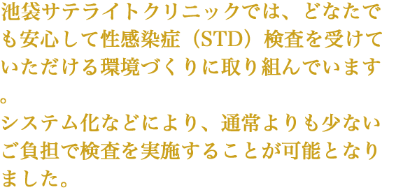 新宿サテライトクリニックでは、どなたでも安心して性感染症（STD）検査を受けていただける 環境づくりに取り組んでいます。システム化などにより、通常よりも少ないご負担で検査を実施することが可能となりました。