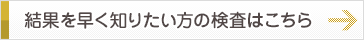 結果を早く知りたい方の検査はこちら