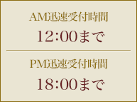 AM迅速受付時間 12：00までPM迅速受付時間 18：00まで